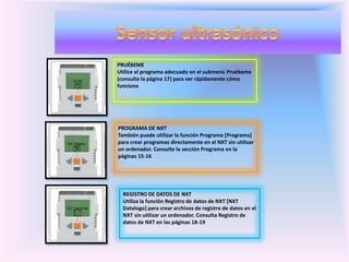 PRUÉBEME
Utilice el programa adecuado en el submenú Pruébeme
(consulte la página 17) para ver rápidamente cómo
funciona
PROGRAMA DE NXT
También puede utilizar la función Programa [Programa]
para crear programas directamente en el NXT sin utilizar
un ordenador. Consulte la sección Programa en la
páginas 15-16
REGISTRO DE DATOS DE NXT
Utiliza la función Registro de datos de NXT [NXT
Datalogo] para crear archivos de registro de datos en el
NXT sin utilizar un ordenador. Consulta Registro de
datos de NXT en las páginas 18-19
 