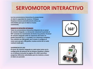 Los tres servomotores interactivos le proporcionan
al robot la capacidad de moverse. El bloque
Desplazar [move] automáticamente alinea sus
velocidades para que el robot se mueva
suavemente.
SENSOR DE ROTACIÓN INTEGRADO
Todos los servomotores interactivos disponen de un sensor
de rotación integrado. La retroacción rotacional le permite al
NXT controlar los movimientos de forma muy precisa. El sensor
de rotación integrado mide las rotaciones del motor en
grados (precisión de +/- un grado) o en rotaciones completas.
Una rotación son 360 grados, por lo tanto si configura el
motor para que gire 180 grados, la pieza central de la rueda
realizará medio giro
SUGERENCIAS DE USO
El sensor de rotación integrado en cada motor junto con la
configuración de potencia de los bloques Desplazar y Motor
en el software (consulte las páginas 56 a 58) le permiten
programar diferentes velocidades para los motores y mover
el robot con precisión
 