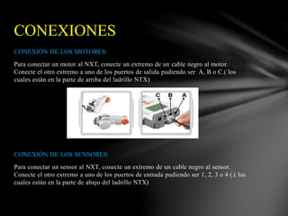 CONEXIONES 
CONEXIÓN DE LOS MOTORES: 
Para conectar un motor al NXT, conecte un extremo de un cable negro al motor. 
Conecte el otro extremo a uno de los puertos de salida pudiendo ser A, B o C.( los 
cuales están en la parte de arriba del ladrillo NTX) 
CONEXIÓN DE LOS SENSORES: 
Para conectar un sensor al NXT, conecte un extremo de un cable negro al sensor. 
Conecte el otro extremo a uno de los puertos de entrada pudiendo ser 1, 2, 3 o 4 (.( los 
cuales están en la parte de abajo del ladrillo NTX) 
 