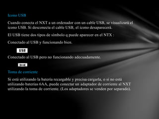 Icono USB 
Cuando conecta el NXT a un ordenador con un cable USB, se visualizará el 
icono USB. Si desconecta el cable USB, el icono desaparecerá. 
El USB tiene dos tipos de símbolo q puede aparecer en el NTX : 
Conectado al USB y funcionando bien. 
Conectado al USB pero no funcionando adecuadamente. 
Toma de corriente 
Si está utilizando la batería recargable y precisa cargarla, o si no está 
utilizando baterías 6AA, puede conectar un adaptador de corriente al NXT 
utilizando la toma de corriente. (Los adaptadores se venden por separado). 
 