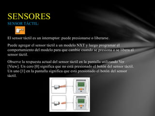 SENSORES 
SENSOR TÁCTIL: 
El sensor táctil es un interruptor: puede presionarse o liberarse. 
Puede agregar el sensor táctil a un modelo NXT y luego programar el 
comportamiento del modelo para que cambie cuando se presiona o se libera el 
sensor táctil. 
Observe la respuesta actual del sensor táctil en la pantalla utilizando Ver 
[View]. Un cero [0] significa que no está presionado el botón del sensor táctil. 
Un uno [1] en la pantalla significa que está presionado el botón del sensor 
táctil. 
 