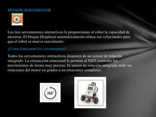 SENSOR SERVOMOTOR 
Los tres servomotores interactivos le proporcionan al robot la capacidad de 
moverse. El bloque Desplazar automáticamente alinea sus velocidades para 
que el robot se mueva suavemente. 
¿Como funcionan los servomotores? 
Todos los servomotores interactivos disponen de un sensor de rotación 
integrado. La retroacción rotacional le permite al NXT controlar los 
movimientos de forma muy precisa. El sensor de rotación integrado mide las 
rotaciones del motor en grados o en rotaciones completas. 
 