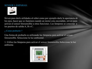 SENSOR LÁMPARAS: 
Sirven para darle utilidades al robot como por ejemplo darle la apariencia de 
los ojos, hacer que se iluminen cuando un motor esta encendido, sirven para 
activar el sensor fotosensible u otras funciones. Las lámparas se conectan a 
los puertos de salida A, B o C. 
¿ Como probarlo ? 
Una forma de probarlo es utilizando las lámparas para activar el sensor 
fotosensible. Seleccione la luz ambiental. 
1. Utilice las lámparas para activar el sensor fotosensible.Seleccione la luz 
ambienta 
 
