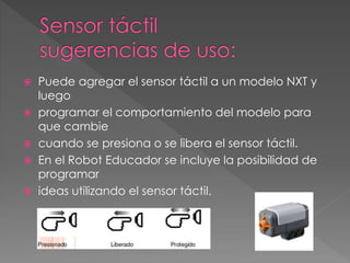  Puede agregar el sensor táctil a un modelo NXT y
luego
 programar el comportamiento del modelo para
que cambie
 cuando se presiona o se libera el sensor táctil.
 En el Robot Educador se incluye la posibilidad de
programar
 ideas utilizando el sensor táctil.
 