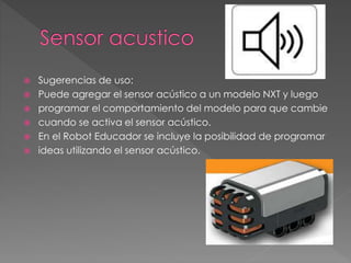  Sugerencias de uso:
 Puede agregar el sensor acústico a un modelo NXT y luego
 programar el comportamiento del modelo para que cambie
 cuando se activa el sensor acústico.
 En el Robot Educador se incluye la posibilidad de programar
 ideas utilizando el sensor acústico.
 
