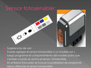  Sugerencias de uso:
 Puede agregar el sensor fotosensible a un modelo nxt y
 luego programar el comportamiento del modelo para que
 cambie cuando se activa el sensor, fotosensible.
 En el Robot Educador se incluye la posibilidad de programar
 ideas utilizando el sensor fotosensible
 