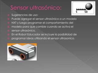  Sugerencias de uso:
 Puede agregar el sensor ultrasónico a un modelo
 NXT y luego programar el comportamiento del
 modelo para que cambie cuando se activa el
 sensor ultrasónico.
 En el Robot Educador se incluye la posibilidad de
 programar ideas utilizando el sensor ultrasonico.
 