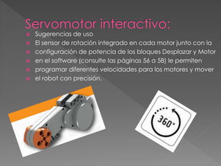  Sugerencias de uso
 El sensor de rotación integrado en cada motor junto con la
 configuración de potencia de los bloques Desplazar y Motor
 en el software (consulte las páginas 56 a 58) le permiten
 programar diferentes velocidades para los motores y mover
 el robot con precisión.
 