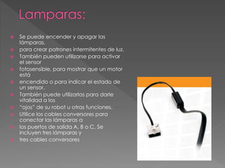  Se puede encender y apagar las
lámparas,
 para crear patrones intermitentes de luz.
 También pueden utilizarse para activar
el sensor
 fotosensible, para mostrar que un motor
está
 encendido o para indicar el estado de
un sensor.
 También puede utilizarlas para darle
vitalidad a los
 “ojos” de su robot u otras funciones.
 Utilice los cables conversores para
conectar las lámparas a
 los puertos de salida A, B o C. Se
incluyen tres lámparas y
 tres cables conversores
 