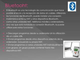  El Bluetooth es una tecnología de comunicación que hace
 posible el envío y la recepción de datos sin cables. Utilizando
 las funciones del Bluetooth, puede instalar una conexión
 inalámbrica entre su NXT y otros dispositivos Bluetooth,
 como otras unidades NXT, teléfonos móviles y ordenadores.
 Una vez que está instalada la conexión Bluetooth, la puede
 utilizar para estas funciones:
 • Descargar programas desde su ordenador sin la utilización
 de un cable USB.
 • Enviar programas desde otros dispositivos además de su
 ordenador, incluyendo su propio NXT.
 • Enviar programas a varias unidades NXT individualmente
 o en grupos. Un grupo puede contener hasta tres
 dispositivos NXT.
 