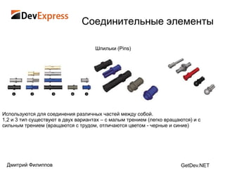 Соединительные элементы

                                     Шпильки (Pins)




Используются для соединения различных частей между собой.
1,2 и 3 тип существуют в двух вариантах – с малым трением (легко вращаются) и с
сильным трением (вращаются с трудом, отличаются цветом - черные и синие)




 Дмитрий Филиппов                                                      GetDev.NET
 