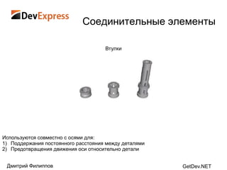Соединительные элементы

                                     Втулки




Используются совместно с осями для:
1) Поддержания постоянного расстояния между деталями
2) Предотвращения движения оси относительно детали


 Дмитрий Филиппов                                      GetDev.NET
 