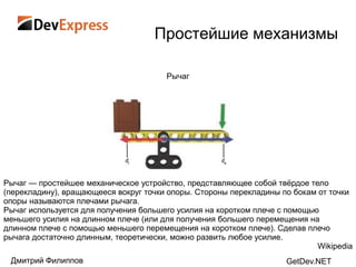 Простейшие механизмы

                                       Рычаг




Рычаг — простейшее механическое устройство, представляющее собой твѐрдое тело
(перекладину), вращающееся вокруг точки опоры. Стороны перекладины по бокам от точки
опоры называются плечами рычага.
Рычаг используется для получения большего усилия на коротком плече с помощью
меньшего усилия на длинном плече (или для получения большего перемещения на
длинном плече с помощью меньшего перемещения на коротком плече). Сделав плечо
рычага достаточно длинным, теоретически, можно развить любое усилие.
                                                                            Wikipedia
 Дмитрий Филиппов                                                   GetDev.NET
 