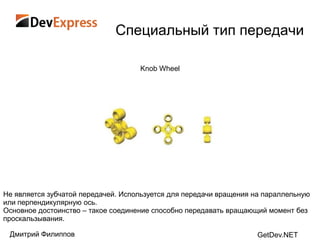Специальный тип передачи

                                    Knob Wheel




Не является зубчатой передачей. Используется для передачи вращения на параллельную
или перпендикулярную ось.
Основное достоинство – такое соединение способно передавать вращающий момент без
проскальзывания.

 Дмитрий Филиппов                                                  GetDev.NET
 