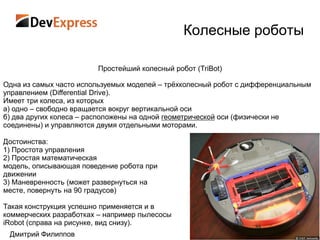 Колесные роботы

                        Простейший колесный робот (TriBot)

Одна из самых часто используемых моделей – трѐхколесный робот с дифференциальным
управлением (Differential Drive).
Имеет три колеса, из которых
а) одно – свободно вращается вокруг вертикальной оси
б) два других колеса – расположены на одной геометрической оси (физически не
соединены) и управляются двумя отдельными моторами.

Достоинства:
1) Простота управления
2) Простая математическая
модель, описывающая поведение робота при
движении
3) Маневренность (может развернуться на
месте, повернуть на 90 градусов)

Такая конструкция успешно применяется и в
коммерческих разработках – например пылесосы
iRobot (справа на рисунке, вид снизу).
 Дмитрий Филиппов
 
