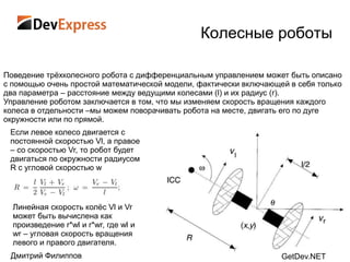 Колесные роботы

Поведение трѐхколесного робота с дифференциальным управлением может быть описано
с помощью очень простой математической модели, фактически включающей в себя только
два параметра – расстояние между ведущими колесами (l) и их радиус (r).
Управление роботом заключается в том, что мы изменяем скорость вращения каждого
колеса в отдельности –мы можем поворачивать робота на месте, двигать его по дуге
окружности или по прямой.
 Если левое колесо двигается с
 постоянной скоростью Vl, а правое
 – со скоростью Vr, то робот будет
 двигаться по окружности радиусом
 R с угловой скоростью w



  Линейная скорость колѐс Vl и Vr
  может быть вычислена как
  произведение r*wl и r*wr, где wl и
  wr – угловая скорость вращения
  левого и правого двигателя.
 Дмитрий Филиппов                                                  GetDev.NET
 