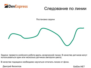 Следование по линии

                                  Постановка задачи




Задача: провести колѐсного робота вдоль начерченной линии. В качестве датчиков могут
использоваться один или несколько датчиков света(или цвета).

В качестве подзадачи необходимо научиться отличать линию от фона.

 Дмитрий Филиппов                                                     GetDev.NET
 