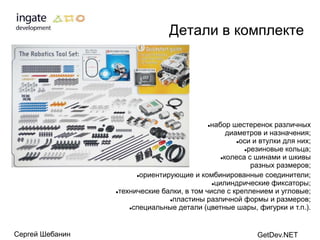 Детали в комплекте




                                            набор шестеренок различных
                                            

                                                  диаметров и назначения;
                                                     оси и втулки для них;

                                                       резиновые кольца;

                                                колеса с шинами и шкивы

                                                         разных размеров;
                       ориентирующие и комбинированные соединители;

                                             цилиндрические фиксаторы;

                 технические балки, в том числе с креплением и угловые;

                                пластины различной формы и размеров;

                     специальные детали (цветные шары, фигурки и т.п.).




Сергей Шебанин                                             GetDev.NET
 