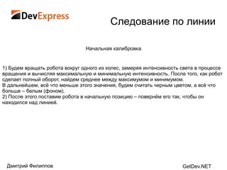 Следование по линии

                                Начальная калибровка


1) Будем вращать робота вокруг одного из колес, замеряя интенсивность света в процессе
вращения и вычисляя максимальную и минимальную интенсивность. После того, как робот
сделает полный оборот, найдем среднее между максимумом и минимумом.
В дальнейшем, всѐ что меньше этого значения, будем считать черным цветом, а всѐ что
больше – белым (фоном).
2) После этого поставим робота в начальную позицию – повернѐм его так, чтобы он
находился над линией.




 Дмитрий Филиппов                                                     GetDev.NET
 