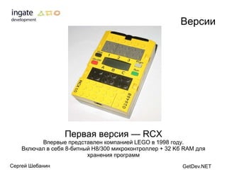 Версии




                  Первая версия — RCX
          Впервые представлен компанией LEGO в 1998 году.
    Включал в себя 8-битный H8/300 микроконтроллер + 32 Kб RAM для
                          хранения программ
Сергей Шебанин                                            GetDev.NET
 