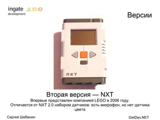 Версии




                  Вторая версия — NXT
          Впервые представлен компанией LEGO в 2006 году.
 Отличается от NXT 2.0 набором датчиков: есть микрофон, но нет датчика
                                цвета
Сергей Шебанин                                             GetDev.NET
 