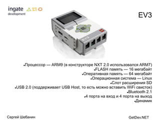 EV3




       Процессор — ARM9 (в конструкторе NXT 2.0 использовался ARM7)
        

                                           FLASH память — 16 мегабайт

                                    Оперативная память — 64 мегабайт

                                         Операционная система — Linux

                                                   Слот расширения SD

   USB 2.0 (поддерживает USB Host, то есть можно вставить WiFi свисток)

                                                            Bluetooth 2.1

                                     4 порта на вход и 4 порта на выход

                                                                Динамик




Сергей Шебанин                                               GetDev.NET
 