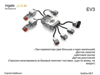EV3




                       Три сервомотора (два больших и один маленький)
                       

                                                        Датчик нажатия

                                                       Цветовой сенсор

                                                    Датчик расстояния

  Гироскоп-акселерометр (в базовый комплект поставки, судя по всему, не

                                                                 входит)


Сергей Шебанин                                              GetDev.NET
 