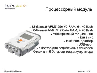 Процессорный модуль


                    32-битный ARM7 256 Кб RAM, 64 Кб flash
                      8-битный AVR, 512 байт RAM, 4 Кб flash

                                    Монохромный ЖК-дисплей

                                                       Динамик

                                            Bluetooth-адаптер

                                                     USB-порт

                          7 портов для подключения сенсоров

                      Отсек для 6 батареек или аккумулятора




Сергей Шебанин                                      GetDev.NET
 