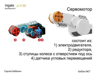 Сервомотор




                                          состоит из:
                               1) электродвигателя,
                                       2) редуктора,
           3) ступицы колеса с отверстием под ось
                  4) датчика угловых перемещений


Сергей Шебанин                              GetDev.NET
 