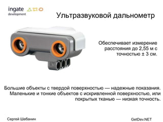 Ультразвуковой дальнометр


                                     Обеспечивает измерение
                                       расстояния до 2,55 м с
                                            точностью ± 3 см.




Большие объекты с твердой поверхностью — надежные показания.
  Маленькие и тонкие объектов с искривленной поверхностью, или
                            покрытых тканью — низкая точность.



 Сергей Шебанин                                   GetDev.NET
 