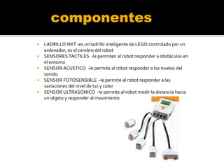 componentes






LADRILLO NXT -es un ladrillo inteligente de LEGO controlado por un
ordenador, es el cerebro del robot
SENSORES TACTILES -le permiten al robot responder a obstáculos en
el entorno
SENSOR ACUSTICO -le permite al robot responder a los niveles del
sonido
SENSOR FOTOSENSIBLE –le permite al robot responder a las
variaciones del nivel de luz y color
SENSOR ULTRASONICO -le permite al robot medir la distancia hacia
un objeto y responder al movimiento

 