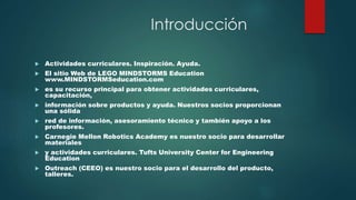 Introducción 
 Actividades curriculares. Inspiración. Ayuda. 
 El sitio Web de LEGO MINDSTORMS Education 
www.MINDSTORMSeducation.com 
 es su recurso principal para obtener actividades curriculares, 
capacitación, 
 información sobre productos y ayuda. Nuestros socios proporcionan 
una sólida 
 red de información, asesoramiento técnico y también apoyo a los 
profesores. 
 Carnegie Mellon Robotics Academy es nuestro socio para desarrollar 
materiales 
 y actividades curriculares. Tufts University Center for Engineering 
Education 
 Outreach (CEEO) es nuestro socio para el desarrollo del producto, 
talleres. 
 