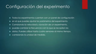 Configuración del experimento 
 Todos los experimentos cuentan con un panel de configuración 
 en el que puedes ajustar los parámetros del experimento. 
 Cambiando la velocidad y duración de un experimento, 
 puedes cambiar la frecuencia con la que se recopilan los 
 datos. Puedes utilizar hasta cuatro sensores al mismo tiempo, 
 cambiando la unidad de medida. 
 