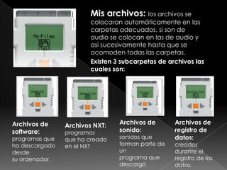 Mis archivos: los archivos se
colocaran automáticamente en las
carpetas adecuados, si son de
audio se colocan en las de audio y
así sucesivamente hasta que se
acomoden todas las carpetas.
Existen 3 subcarpetas de archivos las
cuales son:
Archivos de
sonido:
sonidos que
forman parte de
un
programa que
descargó
Archivos de
registro de
datos:
creados
durante el
registro de los
datos.
Archivos NXT:
programas
que ha creado
en el NXT
Archivos de
software:
programas que
ha descargado
desde
su ordenador.
 