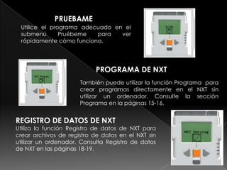 PRUEBAME
Utilice el programa adecuado en el
submenú Pruébeme para ver
rápidamente cómo funciona.
PROGRAMA DE NXT
También puede utilizar la función Programa para
crear programas directamente en el NXT sin
utilizar un ordenador. Consulte la sección
Programa en la páginas 15-16.
REGISTRO DE DATOS DE NXT
Utiliza la función Registro de datos de NXT para
crear archivos de registro de datos en el NXT sin
utilizar un ordenador. Consulta Registro de datos
de NXT en las páginas 18-19.
 