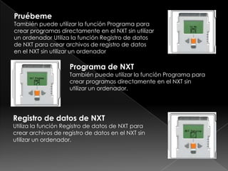 Pruébeme
También puede utilizar la función Programa para
crear programas directamente en el NXT sin utilizar
un ordenador Utiliza la función Registro de datos
de NXT para crear archivos de registro de datos
en el NXT sin utilizar un ordenador
Programa de NXT
También puede utilizar la función Programa para
crear programas directamente en el NXT sin
utilizar un ordenador.
Registro de datos de NXT
Utiliza la función Registro de datos de NXT para
crear archivos de registro de datos en el NXT sin
utilizar un ordenador.
 