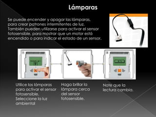 Se puede encender y apagar las lámparas,
para crear patrones intermitentes de luz.
También pueden utilizarse para activar el sensor
fotosensible, para mostrar que un motor está
encendido o para indicar el estado de un sensor.
Utilice las lámparas
para activar el sensor
fotosensible.
Seleccione la luz
ambiental
Haga brillar la
lámpara cerca
del sensor
fotosensible.
Note que la
lectura cambia.
Lámparas
 