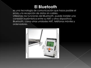 El Bluetooth
es una tecnología de comunicación que hace posible el
envío y la recepción de datos sin cables.
Utilizando las funciones del Bluetooth, puede instalar una
conexión inalámbrica entre su NXT y otros dispositivos
Bluetooth, como otras unidades NXT, teléfonos móviles y
ordenadores.
 
