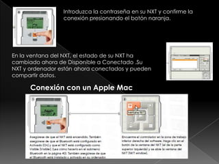 Introduzca la contraseña en su NXT y confirme la
conexión presionando el botón naranja.
En la ventana del NXT, el estado de su NXT ha
cambiado ahora de Disponible a Conectado .Su
NXT y ordenador están ahora conectados y pueden
compartir datos.
Conexión con un Apple Mac
 