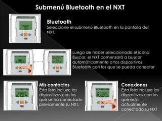 Bluetooth
Seleccione el submenú Bluetooth en la pantalla del
NXT.
Luego de haber seleccionado el icono
Buscar, el NXT comenzará a buscar
automáticamente otros dispositivos
Bluetooth con los que se pueda conectar
Mis contactos
Esta lista incluye los
dispositivos con los
que se ha conectado
previamente su NXT.
Conexiones
Esta lista incluye los
dispositivos con los
que está
actualmente
conectado su NXT
Submenú Bluetooth en el NXT
 
