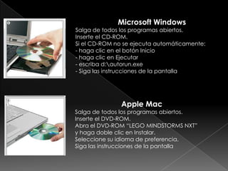 Microsoft Windows
Salga de todos los programas abiertos.
Inserte el CD-ROM.
Si el CD-ROM no se ejecuta automáticamente:
- haga clic en el botón Inicio
- haga clic en Ejecutar
- escriba d:autorun.exe
- Siga las instrucciones de la pantalla
Apple Mac
Salga de todos los programas abiertos.
Inserte el DVD-ROM.
Abra el DVD-ROM “LEGO MINDSTORMS NXT”
y haga doble clic en Instalar.
Seleccione su idioma de preferencia.
Siga las instrucciones de la pantalla
 