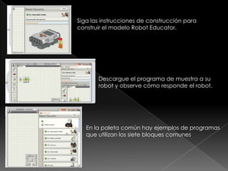 Siga las instrucciones de construcción para
construir el modelo Robot Educator.
Descargue el programa de muestra a su
robot y observe cómo responde el robot.
En la paleta común hay ejemplos de programas
que utilizan los siete bloques comunes
 