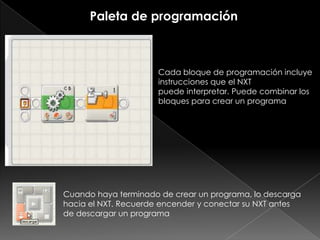 Paleta de programación
Cada bloque de programación incluye
instrucciones que el NXT
puede interpretar. Puede combinar los
bloques para crear un programa
Cuando haya terminado de crear un programa, lo descarga
hacia el NXT. Recuerde encender y conectar su NXT antes
de descargar un programa
 