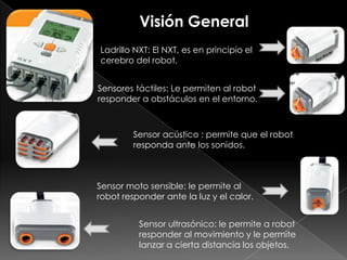 Visión General
Ladrillo NXT: El NXT, es en principio el
cerebro del robot.
Sensores táctiles: Le permiten al robot
responder a obstáculos en el entorno.
Sensor ultrasónico: le permite a robot
responder al movimiento y le permite
lanzar a cierta distancia los objetos.
Sensor acústico : permite que el robot
responda ante los sonidos.
Sensor moto sensible: le permite al
robot responder ante la luz y el calor.
 