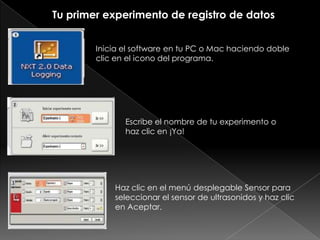 Tu primer experimento de registro de datos
Inicia el software en tu PC o Mac haciendo doble
clic en el icono del programa.
Escribe el nombre de tu experimento o
haz clic en ¡Ya!
Haz clic en el menú desplegable Sensor para
seleccionar el sensor de ultrasonidos y haz clic
en Aceptar.
 