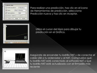 Para realizar una predicción, haz clic en el icono
de Herramientas de predicción, selecciona
Predicción nueva y haz clic en Aceptar.
Utiliza el cursor del lápiz para dibujar tu
predicción en el Gráfico.
Asegúrate de encender tu ladrillo NXT y de conectar el
cable USB a tu ordenador y al NXT. Comprueba que:
tu ladrillo NXT esté conectado al software NXT y que
tu ladrillo NXT esté actualizado con el firmware más
reciente
 
