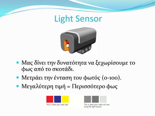 Χρησιμοποιείται για να κάνει το ρομπότ να μαζεύει πράγματα.Light SensorΜας δίνει την δυνατότητα να ξεχωρίσουμε το φως από το σκοτάδι.