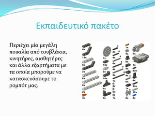Εκπαιδευτικό πακέτοΠεριέχει μία μεγάλη ποικιλία από τουβλάκια, κινητήρες, αισθητήρες και άλλα εξαρτήματα με τα οποία μπορούμε να κατασκευάσουμε το ρομπότ μας.