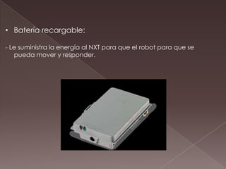 • Batería recargable:
- Le suministra la energía al NXT para que el robot para que se
pueda mover y responder.
 