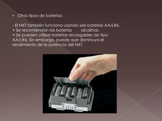 • Otros tipos de baterías:
- El NXT también funciona usando seis baterías AA/LR6.
• Se recomiendan las baterías alcalinas.
• Se pueden utilizar baterías recargables de tipo
AA/LR6. Sin embargo, puede que disminuya el
rendimiento de la potencia del NXT.
 